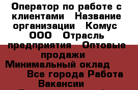 Оператор по работе с клиентами › Название организации ­ Комус, ООО › Отрасль предприятия ­ Оптовые продажи › Минимальный оклад ­ 30 000 - Все города Работа » Вакансии   . Белгородская обл.